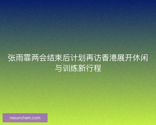 张雨霏两会结束后计划再访香港展开休闲与训练新行程