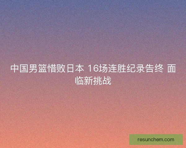 中国男篮惜败日本 16场连胜纪录告终 面临新挑战