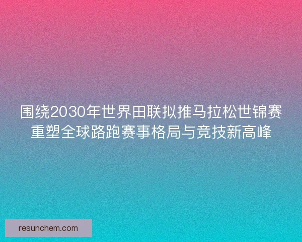 围绕2030年世界田联拟推马拉松世锦赛重塑全球路跑赛事格局与竞技新高峰